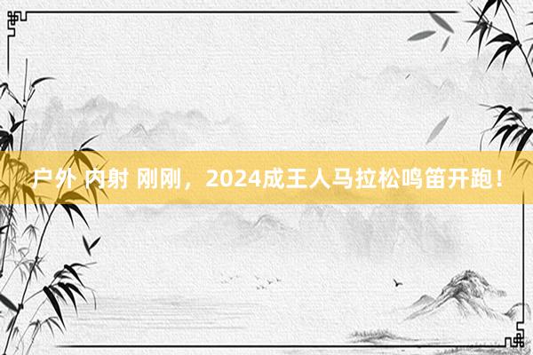 户外 内射 刚刚，2024成王人马拉松鸣笛开跑！