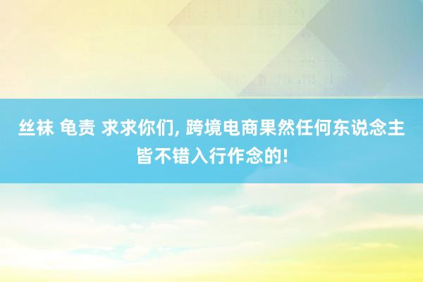 丝袜 龟责 求求你们， 跨境电商果然任何东说念主皆不错入行作念的!