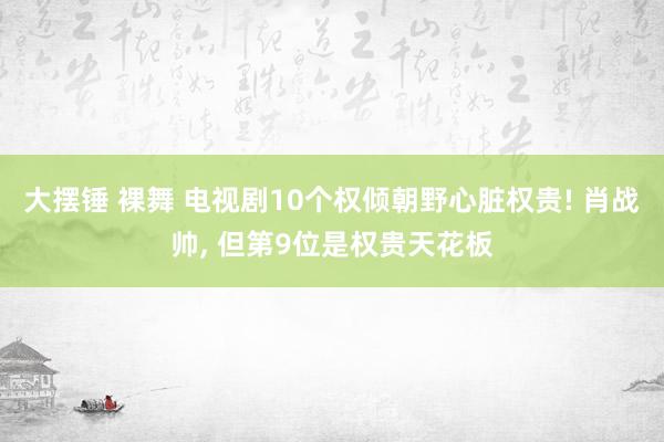 大摆锤 裸舞 电视剧10个权倾朝野心脏权贵! 肖战帅， 但第9位是权贵天花板