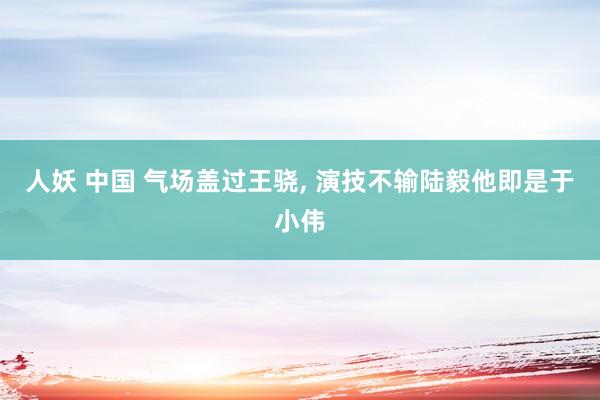 人妖 中国 气场盖过王骁， 演技不输陆毅他即是于小伟