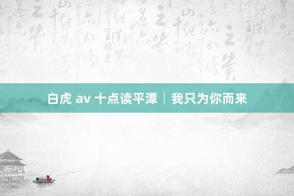 白虎 av 十点读平潭│我只为你而来