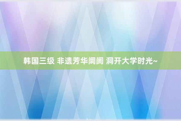 韩国三级 非遗芳华阛阓 洞开大学时光~