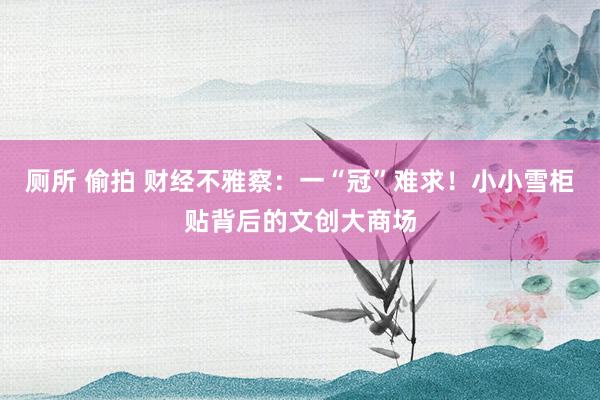 厕所 偷拍 财经不雅察：一“冠”难求！小小雪柜贴背后的文创大商场