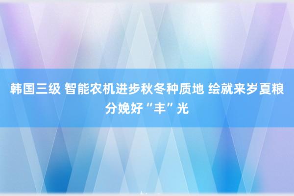 韩国三级 智能农机进步秋冬种质地 绘就来岁夏粮分娩好“丰”光