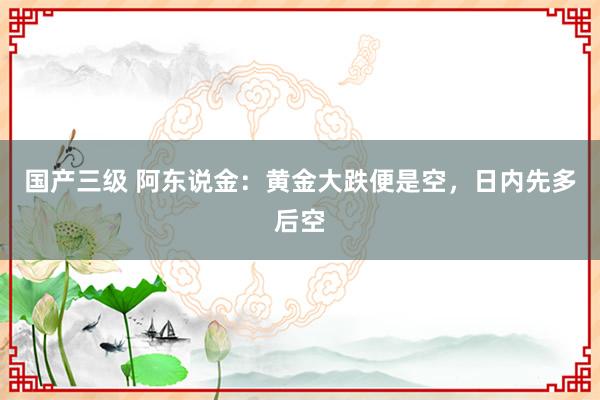 国产三级 阿东说金：黄金大跌便是空，日内先多后空