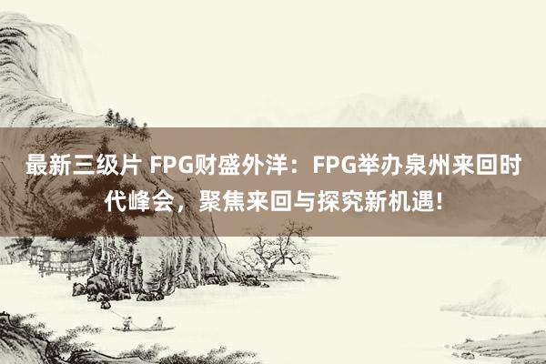 最新三级片 FPG财盛外洋：FPG举办泉州来回时代峰会，聚焦来回与探究新机遇!