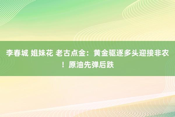 李春城 姐妹花 老古点金：黄金驱逐多头迎接非农！原油先弹后跌