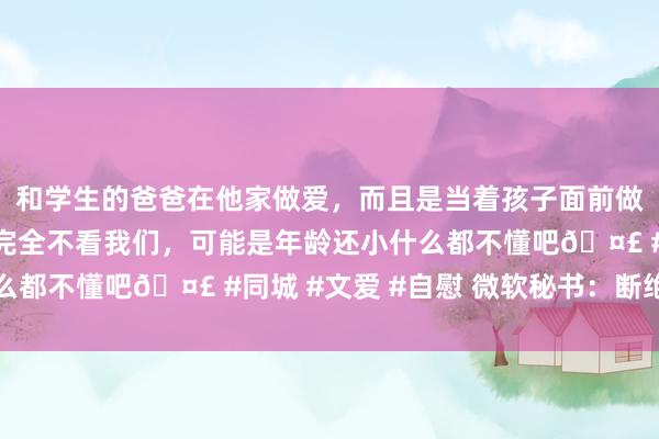 和学生的爸爸在他家做爱，而且是当着孩子面前做爱，太刺激了，孩子完全不看我们，可能是年龄还小什么都不懂吧🤣 #同城 #文爱 #自慰 微软秘书：断绝劳动