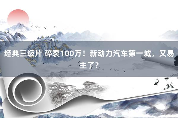 经典三级片 碎裂100万！新动力汽车第一城，又易主了？