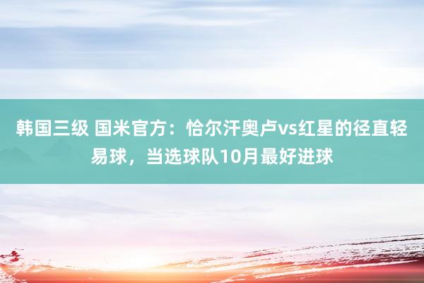 韩国三级 国米官方：恰尔汗奥卢vs红星的径直轻易球，当选球队10月最好进球