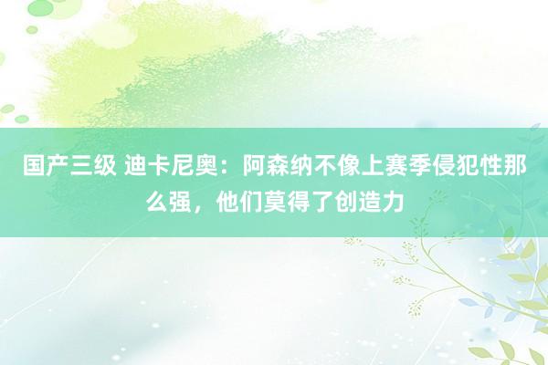 国产三级 迪卡尼奥：阿森纳不像上赛季侵犯性那么强，他们莫得了创造力