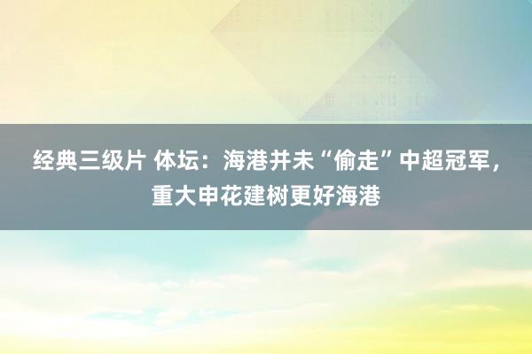 经典三级片 体坛：海港并未“偷走”中超冠军，重大申花建树更好海港