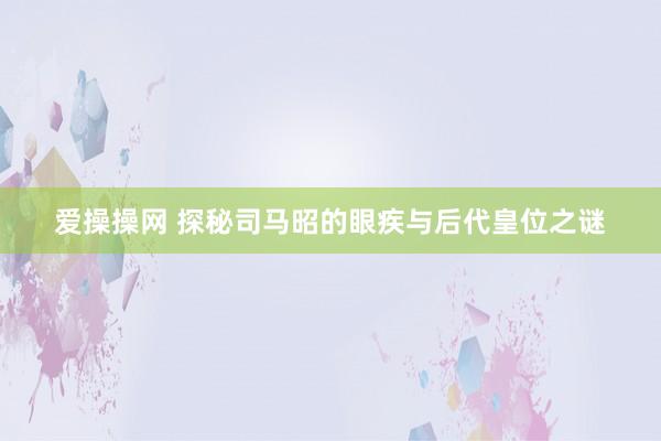 爱操操网 探秘司马昭的眼疾与后代皇位之谜