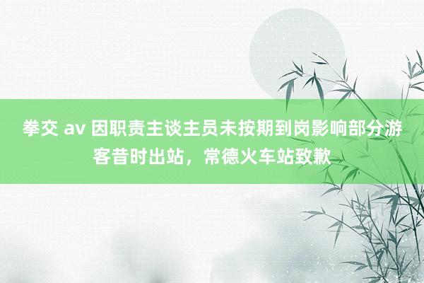 拳交 av 因职责主谈主员未按期到岗影响部分游客昔时出站，常德火车站致歉