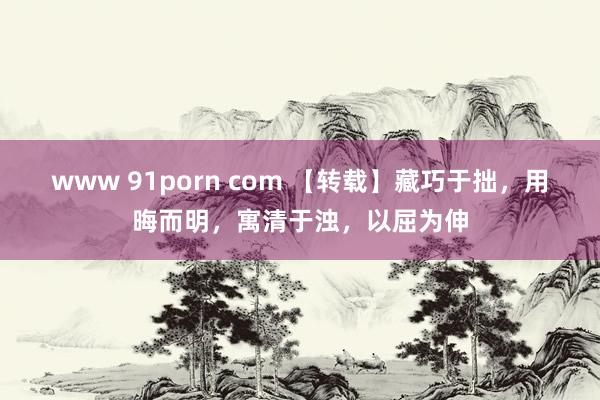 www 91porn com 【转载】藏巧于拙，用晦而明，寓清于浊，以屈为伸