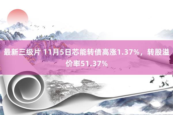 最新三级片 11月5日芯能转债高涨1.37%，转股溢价率51.37%