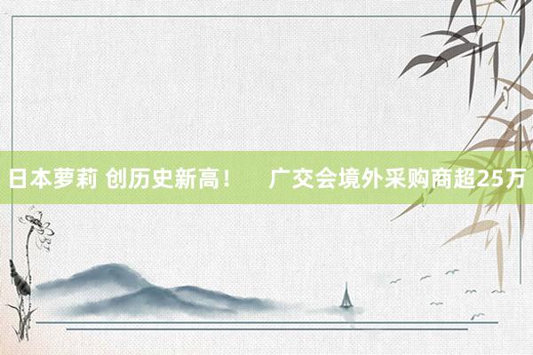 日本萝莉 创历史新高！    广交会境外采购商超25万