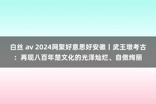 白丝 av 2024网聚好意思好安徽丨武王墩考古：再现八百年楚文化的光泽灿烂、自傲绚丽