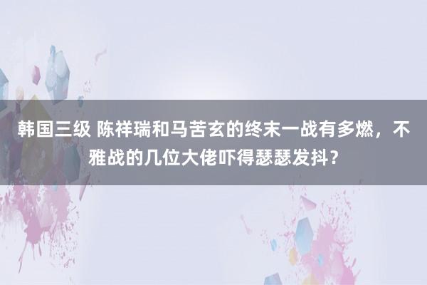 韩国三级 陈祥瑞和马苦玄的终末一战有多燃，不雅战的几位大佬吓得瑟瑟发抖？