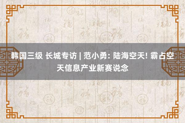 韩国三级 长城专访 | 范小勇: 陆海空天! 霸占空天信息产业新赛说念