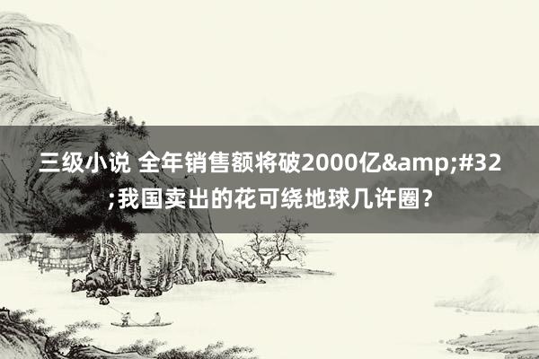 三级小说 全年销售额将破2000亿&#32;我国卖出的花可绕地球几许圈？