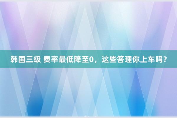 韩国三级 费率最低降至0，这些答理你上车吗？