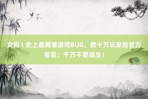 女同 t 史上最离谱游戏BUG，数十万玩家给官方留言：千万不要诞生！