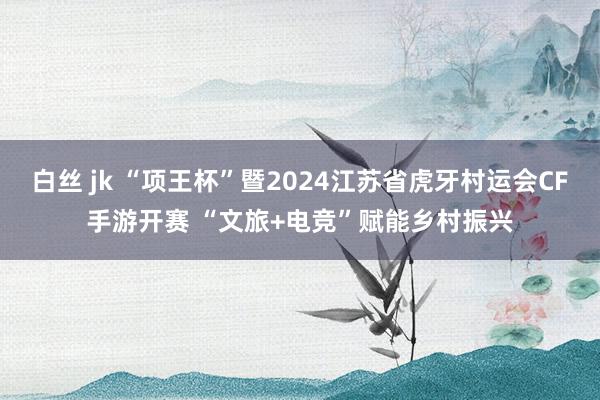 白丝 jk “项王杯”暨2024江苏省虎牙村运会CF手游开赛 “文旅+电竞”赋能乡村振兴