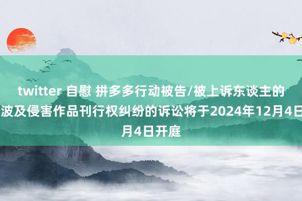 twitter 自慰 拼多多行动被告/被上诉东谈主的48起波及侵害作品刊行权纠纷的诉讼将于2024年12月4日开庭