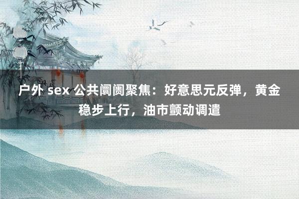 户外 sex 公共阛阓聚焦：好意思元反弹，黄金稳步上行，油市颤动调遣