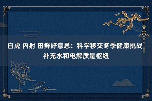 白虎 内射 田鲜好意思：科学移交冬季健康挑战 补充水和电解质是枢纽