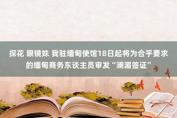 探花 眼镜妹 我驻缅甸使馆18日起将为合乎要求的缅甸商务东谈主员审发“澜湄签证”