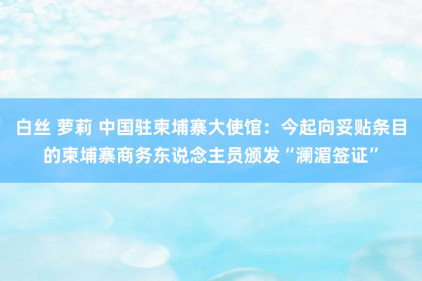 白丝 萝莉 中国驻柬埔寨大使馆：今起向妥贴条目的柬埔寨商务东说念主员颁发“澜湄签证”