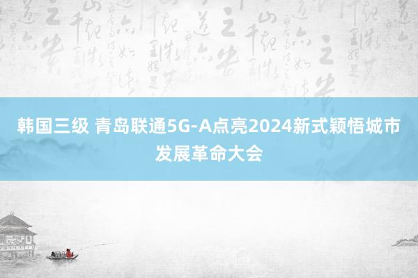 韩国三级 青岛联通5G-A点亮2024新式颖悟城市发展革命大会