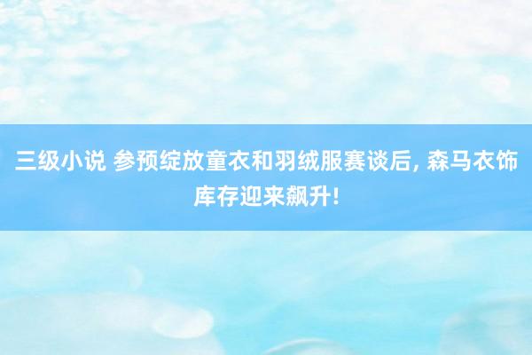 三级小说 参预绽放童衣和羽绒服赛谈后， 森马衣饰库存迎来飙升!