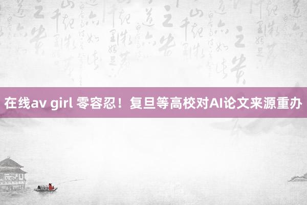 在线av girl 零容忍！复旦等高校对AI论文来源重办