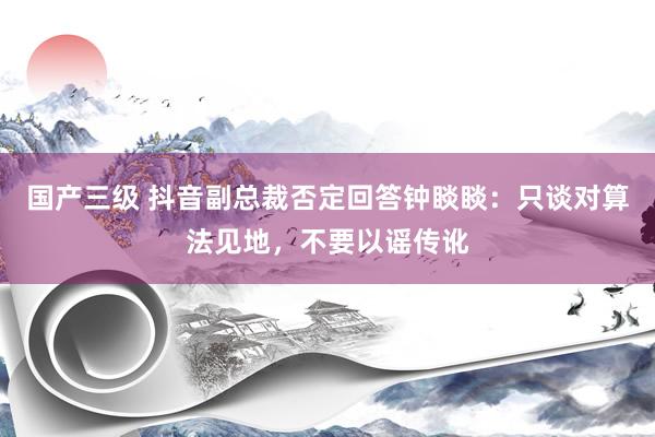 国产三级 抖音副总裁否定回答钟睒睒：只谈对算法见地，不要以谣传讹