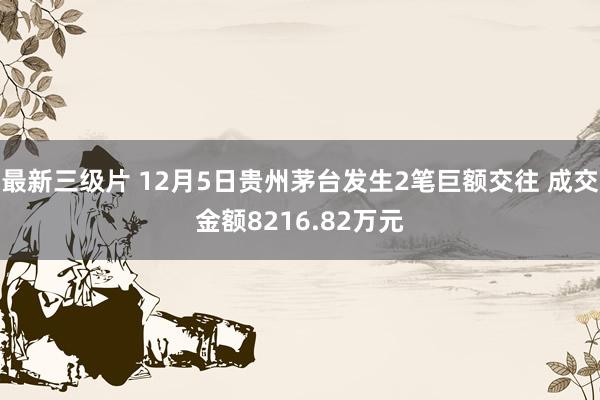 最新三级片 12月5日贵州茅台发生2笔巨额交往 成交金额8216.82万元