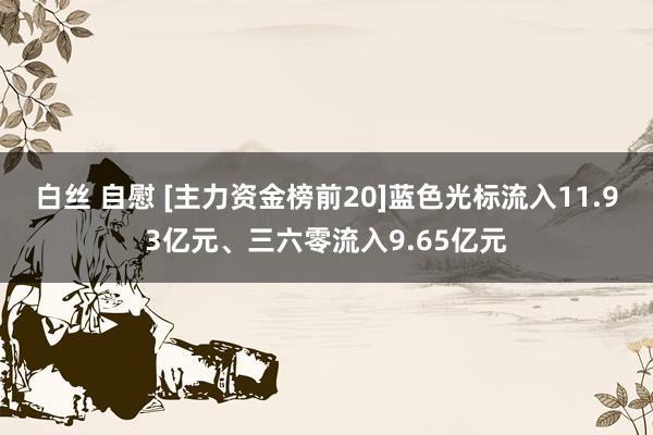 白丝 自慰 [主力资金榜前20]蓝色光标流入11.93亿元、三六零流入9.65亿元