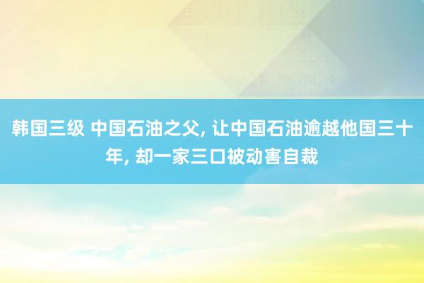 韩国三级 中国石油之父， 让中国石油逾越他国三十年， 却一家三口被动害自裁