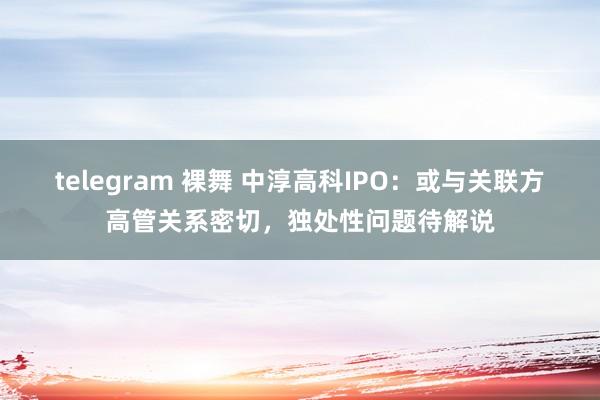 telegram 裸舞 中淳高科IPO：或与关联方高管关系密切，独处性问题待解说