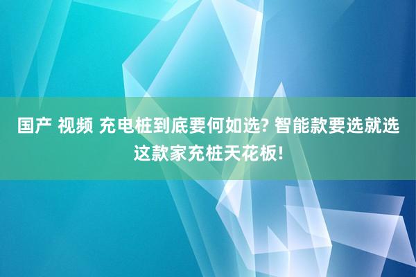 国产 视频 充电桩到底要何如选? 智能款要选就选这款家充桩天花板!