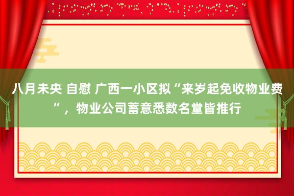 八月未央 自慰 广西一小区拟“来岁起免收物业费”，物业公司蓄意悉数名堂皆推行