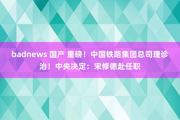 badnews 国产 重磅！中国铁路集团总司理诊治！中央决定：宋修德赴任职