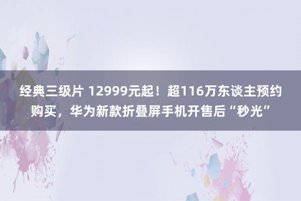 经典三级片 12999元起！超116万东谈主预约购买，华为新款折叠屏手机开售后“秒光”