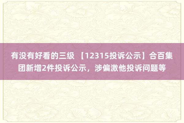 有没有好看的三级 【12315投诉公示】合百集团新增2件投诉公示，涉偏激他投诉问题等