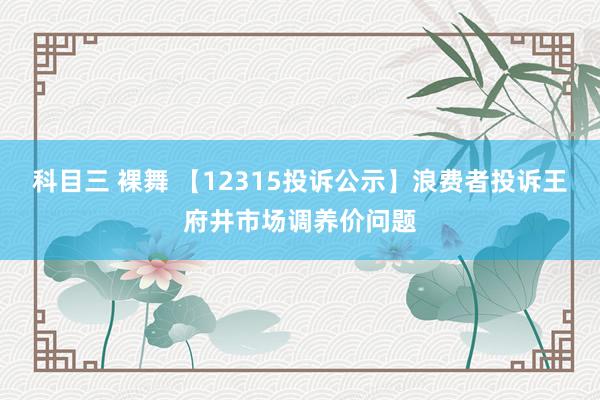 科目三 裸舞 【12315投诉公示】浪费者投诉王府井市场调养价问题