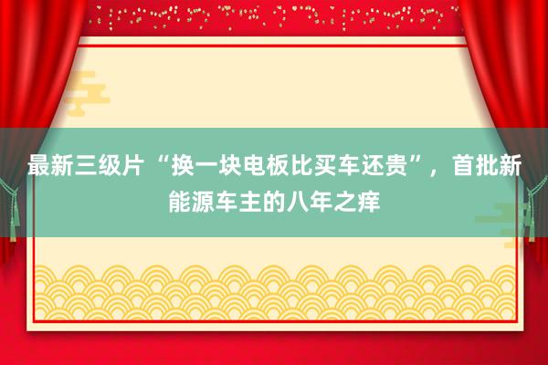 最新三级片 “换一块电板比买车还贵”，首批新能源车主的八年之痒