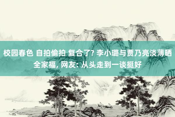 校园春色 自拍偷拍 复合了? 李小璐与贾乃亮淡薄晒全家福， 网友: 从头走到一谈挺好