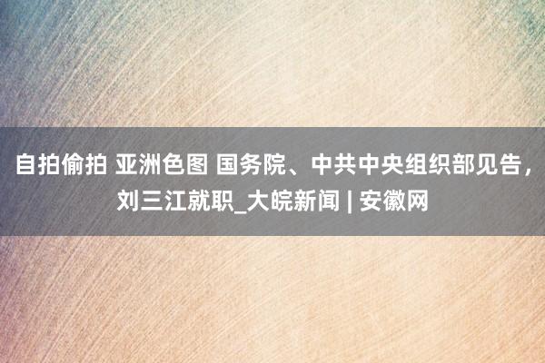 自拍偷拍 亚洲色图 国务院、中共中央组织部见告，刘三江就职_大皖新闻 | 安徽网